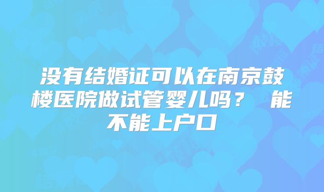 没有结婚证可以在南京鼓楼医院做试管婴儿吗？ 能不能上户口