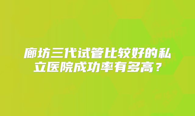 廊坊三代试管比较好的私立医院成功率有多高?