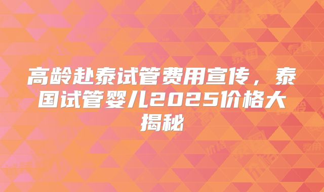 高龄赴泰试管费用宣传，泰国试管婴儿2025价格大揭秘
