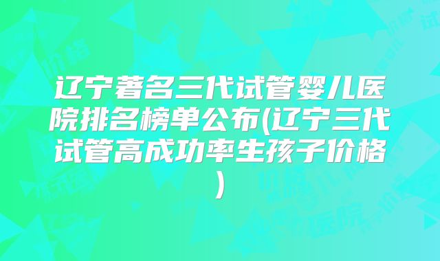 辽宁著名三代试管婴儿医院排名榜单公布(辽宁三代试管高成功率生孩子价格)