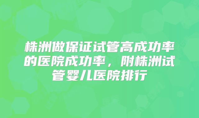 株洲做保证试管高成功率的医院成功率，附株洲试管婴儿医院排行