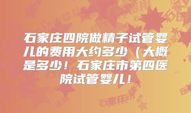 石家庄四院做精子试管婴儿的费用大约多少（大概是多少！石家庄市第四医院试管婴儿！