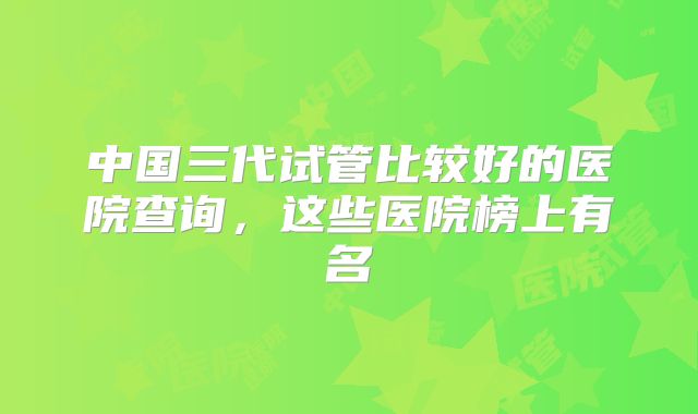 中国三代试管比较好的医院查询，这些医院榜上有名