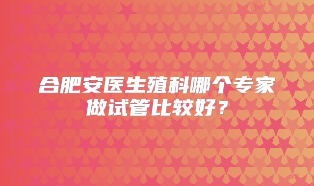 合肥安医生殖科哪个专家做试管比较好？