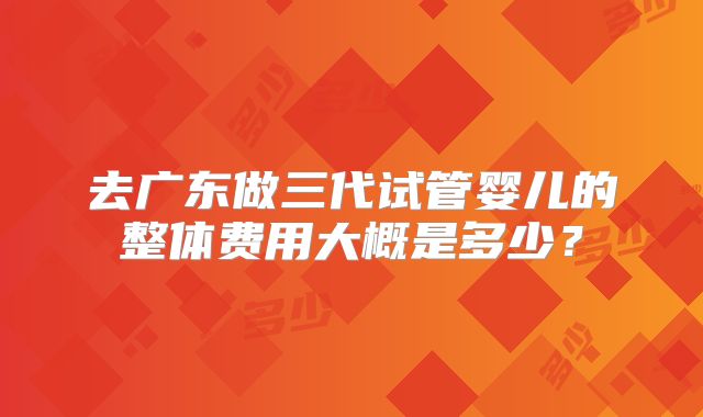 去广东做三代试管婴儿的整体费用大概是多少?