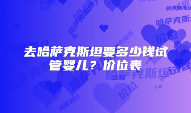 去哈萨克斯坦要多少钱试管婴儿？价位表