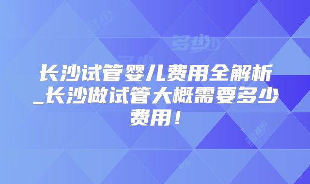 长沙试管婴儿费用全解析_长沙做试管大概需要多少费用！