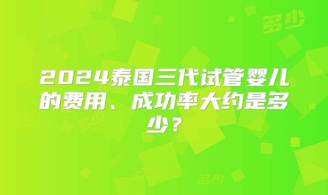 2024泰国三代试管婴儿的费用、成功率大约是多少？