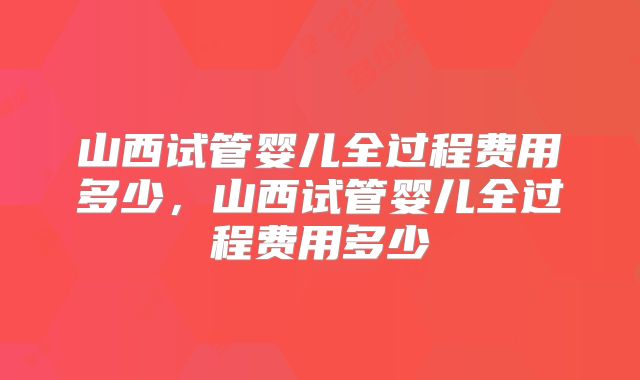 山西试管婴儿全过程费用多少,山西试管婴儿全过程费用多少