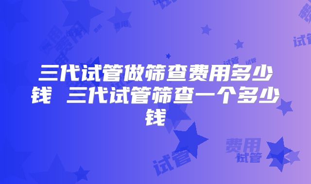 三代试管做筛查费用多少钱 三代试管筛查一个多少钱