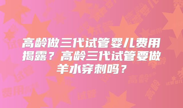 高龄做三代试管婴儿费用揭露？高龄三代试管要做羊水穿刺吗？