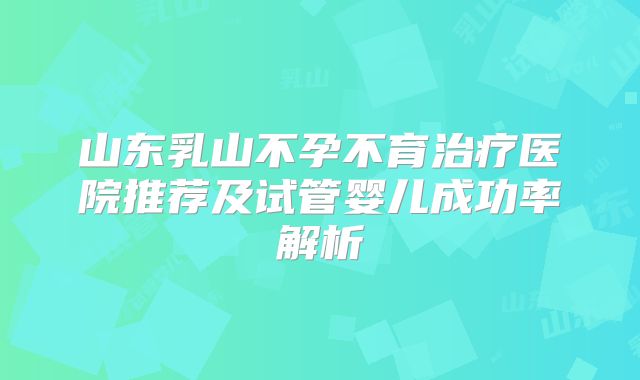 山东乳山不孕不育治疗医院推荐及试管婴儿成功率解析