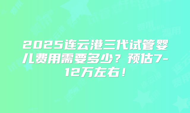 2025连云港三代试管婴儿费用需要多少？预估7-12万左右！