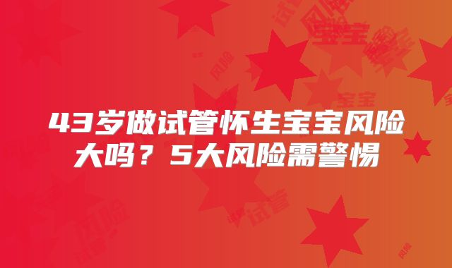 43岁做试管怀生宝宝风险大吗？5大风险需警惕
