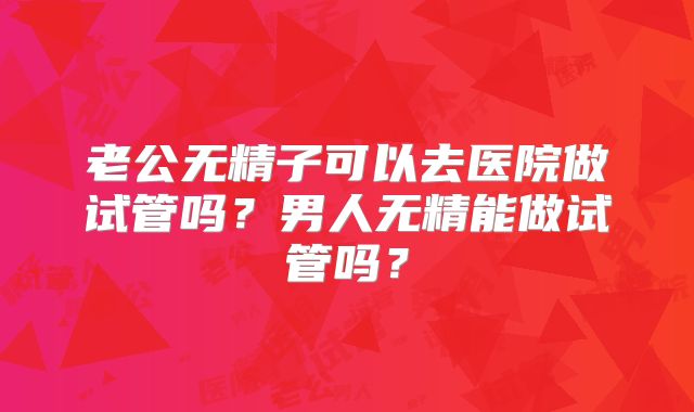 老公无精子可以去医院做试管吗？男人无精能做试管吗？