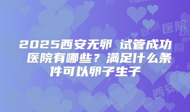 2025西安无卵�试管成功 医院有哪些？满足什么条件可以卵子生子