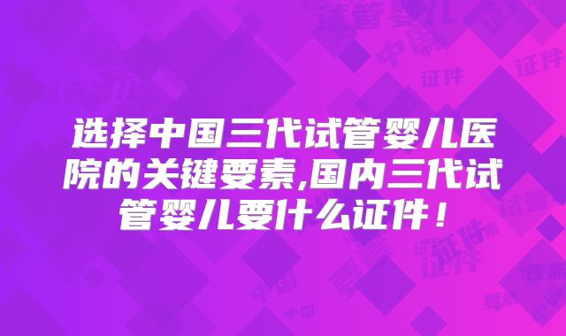 选择中国三代试管婴儿医院的关键要素,国内三代试管婴儿要什么证件！