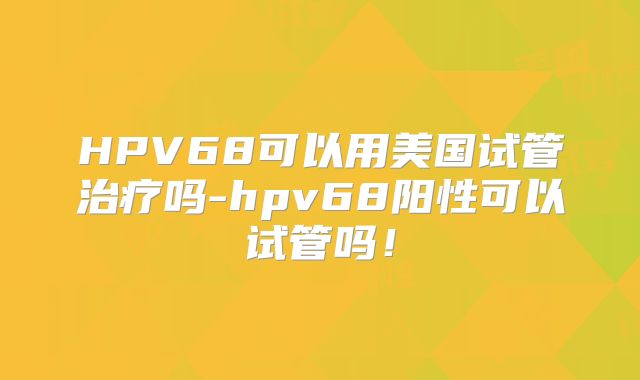 HPV68可以用美国试管治疗吗-hpv68阳性可以试管吗！