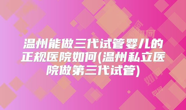温州能做三代试管婴儿的正规医院如何(温州私立医院做第三代试管)