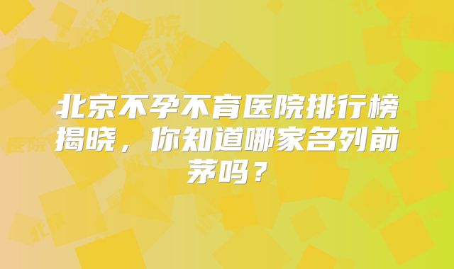 北京不孕不育医院排行榜揭晓,你知道哪家名列前茅吗?