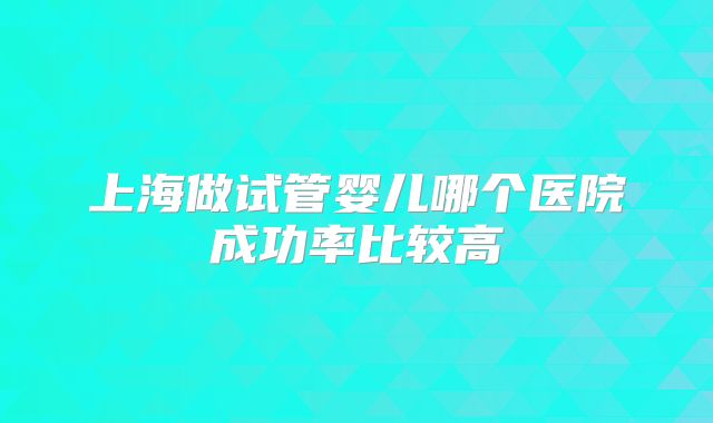 上海做试管婴儿哪个医院成功率比较高
