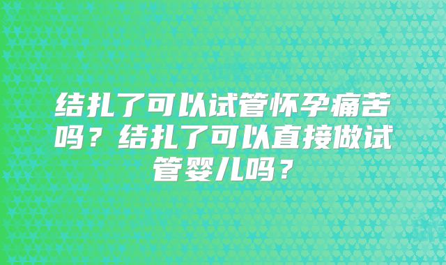 结扎了可以试管怀孕痛苦吗？结扎了可以直接做试管婴儿吗？