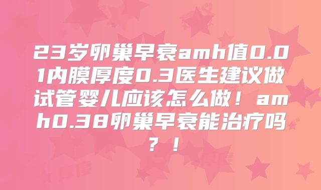 23岁卵巢早衰amh值0.01内膜厚度0.3医生建议做试管婴儿应该怎么做！amh0.38卵巢早衰能治疗吗？！