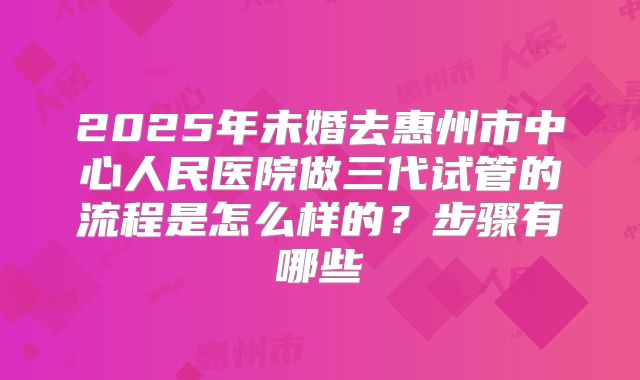 2025年未婚去惠州市中心人民医院做三代试管的流程是怎么样的?步骤有哪些