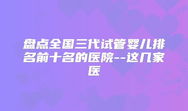 盘点全国三代试管婴儿排名前十名的医院--这几家医