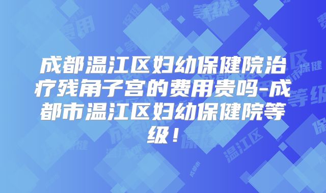 成都温江区妇幼保健院治疗残角子宫的费用贵吗-成都市温江区妇幼保健院等级！