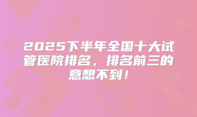 2025下半年全国十大试管医院排名，排名前三的意想不到！