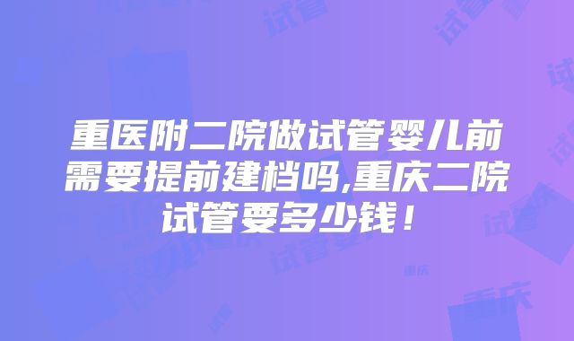 重医附二院做试管婴儿前需要提前建档吗,重庆二院试管要多少钱!