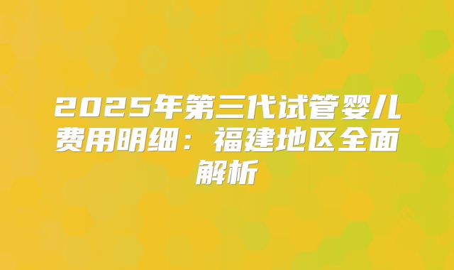 2025年第三代试管婴儿费用明细：福建地区全面解析