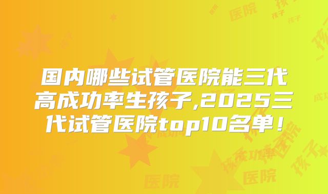 国内哪些试管医院能三代高成功率生孩子,2025三代试管医院top10名单!