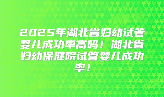 2025年湖北省妇幼试管婴儿成功率高吗!湖北省妇幼保健院试管婴儿成功率!