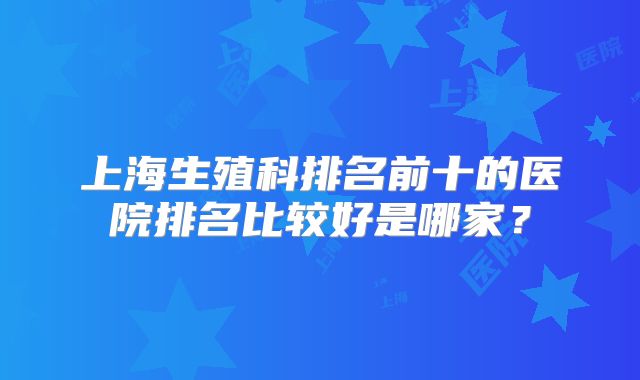 上海生殖科排名前十的医院排名比较好是哪家？