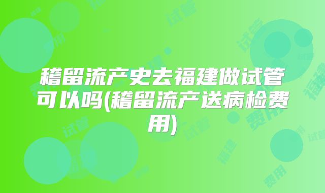 稽留流产史去福建做试管可以吗(稽留流产送病检费用)