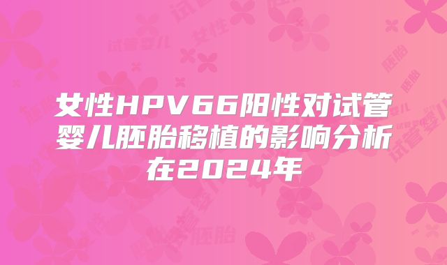 女性HPV66阳性对试管婴儿胚胎移植的影响分析在2024年