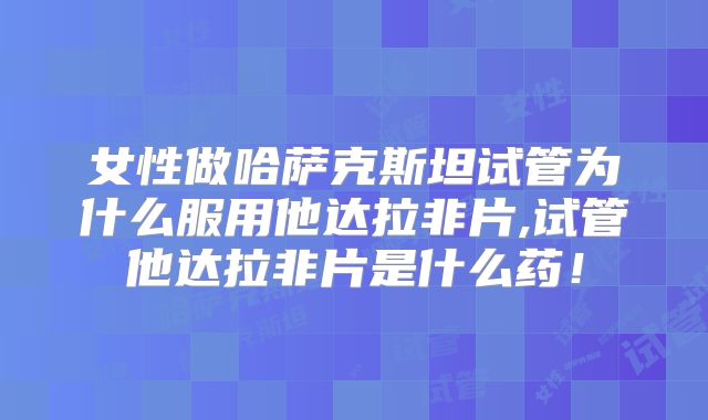 女性做哈萨克斯坦试管为什么服用他达拉非片,试管他达拉非片是什么药!