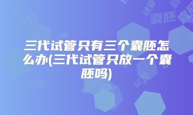 三代试管只有三个囊胚怎么办(三代试管只放一个囊胚吗)
