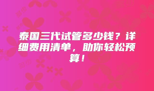 泰国三代试管多少钱？详细费用清单，助你轻松预算！