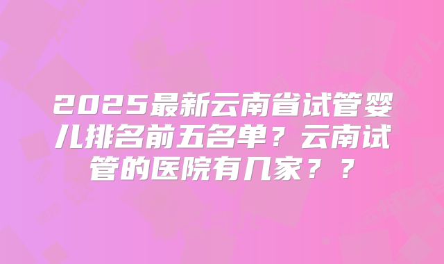2025最新云南省试管婴儿排名前五名单?云南试管的医院有几家??