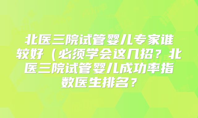 北医三院试管婴儿专家谁较好(必须学会这几招?北医三院试管婴儿成功率指数医生排名?