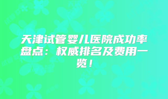 天津试管婴儿医院成功率盘点：权威排名及费用一览！