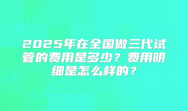 2025年在全国做三代试管的费用是多少？费用明细是怎么样的？