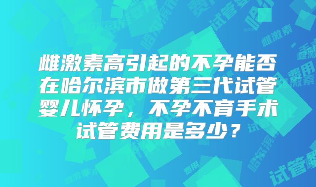 雌激素高引起的不孕能否在哈尔滨市做第三代试管婴儿怀孕，不孕不育手术试管费用是多少？