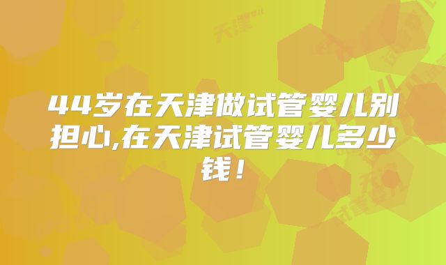 44岁在天津做试管婴儿别担心,在天津试管婴儿多少钱!