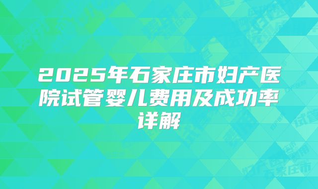 2025年石家庄市妇产医院试管婴儿费用及成功率详解