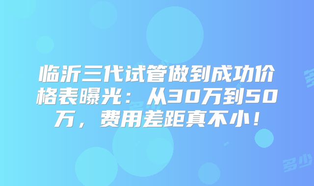 临沂三代试管做到成功价格表曝光:从30万到50万,费用差距真不小!
