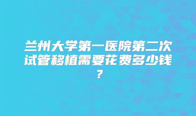 兰州大学第一医院第二次试管移植需要花费多少钱？